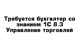 Требуется бухгалтер со знанием 1С 8.3 Управление торговлей